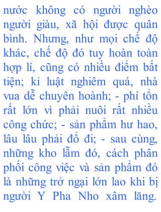 nước không có người nghèo
người giàu, xã hội được quân
bình. Nhưng, như mọi chế độ
khác, chế độ đó tuy hoàn toàn
hợp lí, cũng có nhiều điểm bất
tiện; kỉ luật nghiêm quá, nhà
vua dễ chuyên hoành; - phí tổn
rất lớn vì phải nuôi rất nhiều
công chức; - sản phẩm hư hao,
lâu lâu phải đổ đi; - sau cùng,
những kho lẫm đó, cách phân
phối công việc và sản phẩm đó
là những trở ngại lớn lao khi bị
người Y Pha Nho xâm lăng.
 