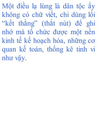 Một điều lạ lùng là dân tộc ấy
không có chữ viết, chi dùng lối
“kết thằng” (thắt nút) để ghi
nhớ mà tổ chức được một nền
kinh tế kế hoạch hóa, những cơ
quan kế toán, thống kê tinh vi
như vậy.
 
