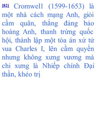 [82] Cromwel1 (1599-1653) là
một nhà cách mạng Anh, giỏi
cầm quân, thắng đảng bảo
hoàng Anh, thanh trừng quốc
hội, thành lập một tòa án xử tử
vua Charles I, lên cầm quyền
nhưng không xưng vương mà
chi xưng là Nhiếp chính Đại
thần, khéo trị
 