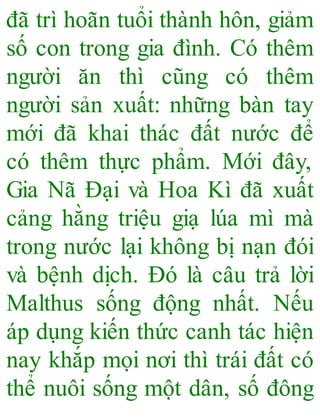 đã trì hoãn tuổi thành hôn, giảm
số con trong gia đình. Có thêm
người ăn thì cũng có thêm
người sản xuất: những bàn tay
mới đã khai thác đất nước để
có thêm thực phẩm. Mới đây,
Gia Nã Đại và Hoa Kì đã xuất
cảng hằng triệu giạ lúa mì mà
trong nước lại không bị nạn đói
và bệnh dịch. Đó là câu trả lời
Malthus sống động nhất. Nếu
áp dụng kiến thức canh tác hiện
nay khắp mọi nơi thì trái đất có
thể nuôi sống một dân, số đông
 