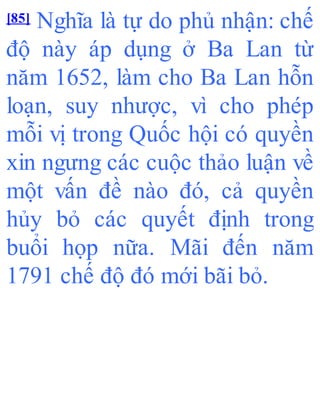 [85] Nghĩa là tự do phủ nhận: chế
độ này áp dụng ở Ba Lan từ
năm 1652, làm cho Ba Lan hỗn
loạn, suy nhược, vì cho phép
mỗi vị trong Quốc hội có quyền
xin ngưng các cuộc thảo luận về
một vấn đề nào đó, cả quyền
hủy bỏ các quyết định trong
buổi họp nữa. Mãi đến năm
1791 chế độ đó mới bãi bỏ.
 