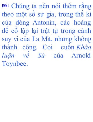 [88] Chúng ta nên nói thêm rằng
theo một số sử gia, trong thế kỉ
của dòng Antonin, các hoàng
đế cố lập lại trật tự trong cảnh
suy vi của La Mã, nhưng không
thành công. Coi cuốn Khảo
luận về Sử của Arnold
Toynbee.
 