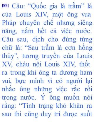[89] Câu: “Quốc gia là trẫm” là
của Louis XIV, một ông vua
Pháp chuyên chế nhưng siêng
năng, nắm hết cả việc nước.
Câu sau, dịch cho đúng từng
chữ là: “Sau trẫm là cơn hồng
thủy", tương truyền của Louis
XV, cháu nội Louis XIV, thốt
ra trong khi ông ta đương ham
vui, bực mình vì có người lại
nhắc ông những việc rắc rối
trong nước. Ý ông muốn nói
rằng: “Tình trạng khó khăn ra
sao thì cũng duy trì được suốt
 