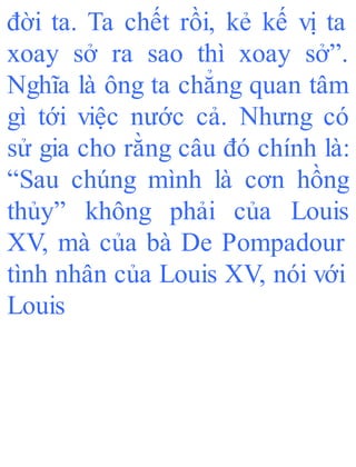 đời ta. Ta chết rồi, kẻ kế vị ta
xoay sở ra sao thì xoay sở”.
Nghĩa là ông ta chẳng quan tâm
gì tới việc nước cả. Nhưng có
sử gia cho rằng câu đó chính là:
“Sau chúng mình là cơn hồng
thủy” không phải của Louis
XV, mà của bà De Pompadour
tình nhân của Louis XV, nói với
Louis
 