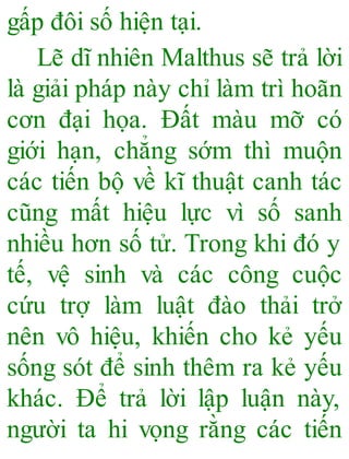 gấp đôi số hiện tại.
Lẽ dĩ nhiên Malthus sẽ trả lời
là giải pháp này chỉ làm trì hoãn
cơn đại họa. Đất màu mỡ có
giới hạn, chẳng sớm thì muộn
các tiến bộ về kĩ thuật canh tác
cũng mất hiệu lực vì số sanh
nhiều hơn số tử. Trong khi đó y
tế, vệ sinh và các công cuộc
cứu trợ làm luật đào thải trở
nên vô hiệu, khiến cho kẻ yếu
sống sót để sinh thêm ra kẻ yếu
khác. Để trả lời lập luận này,
người ta hi vọng rằng các tiến
 