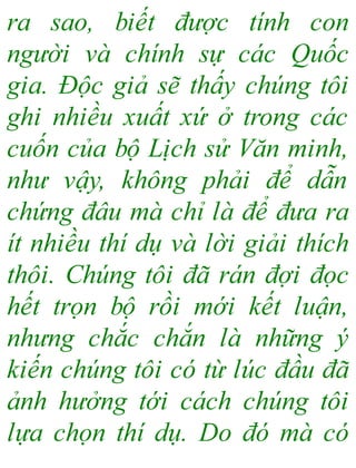 ra sao, biết được tính con
người và chính sự các Quốc
gia. Độc giả sẽ thấy chúng tôi
ghi nhiều xuất xứ ở trong các
cuốn của bộ Lịch sử Văn minh,
như vậy, không phải để dẫn
chứng đâu mà chỉ là để đưa ra
ít nhiều thí dụ và lời giải thích
thôi. Chúng tôi đã rán đợi đọc
hết trọn bộ rồi mới kết luận,
nhưng chắc chắn là những ý
kiến chúng tôi có từ lúc đầu đã
ảnh hưởng tới cách chúng tôi
lựa chọn thí dụ. Do đó mà có
 