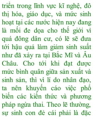 triển trong lĩnh vực kĩ nghệ, đô
thị hóa, giáo dục, và mức sinh
hoạt tại các nước hiện nay đang
là mối đe dọa cho thế giới vì
quá đông dân cư, có lẽ sẽ đưa
tới hậu quả làm giảm sinh suất
như đã xảy ra tại Bắc Mĩ và Âu
Châu. Cho tới khi đạt được
mức bình quân giữa sản xuất và
sinh sản, thì vì lí do nhân đạo,
ta nên khuyến cáo việc phổ
biến các kiến thức và phương
pháp ngừa thai. Theo lẽ thường,
sự sinh con đẻ cái phải là đặc
 