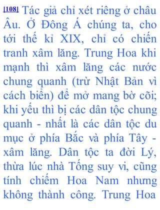 [108] Tác giả chỉ xét riêng ở châu
Âu. Ở Đông Á chúng ta, cho
tới thế kỉ XIX, chỉ có chiến
tranh xâm lăng. Trung Hoa khi
mạnh thì xâm lăng các nước
chung quanh (trừ Nhật Bản vì
cách biển) để mở mang bờ cõi;
khi yếu thì bị các dân tộc chung
quanh - nhất là các dân tộc du
mục ở phía Bắc và phía Tây -
xâm lăng. Dân tộc ta đời Lý,
thừa lúc nhà Tống suy vi, cũng
tính chiếm Hoa Nam nhưng
không thành công. Trung Hoa
 