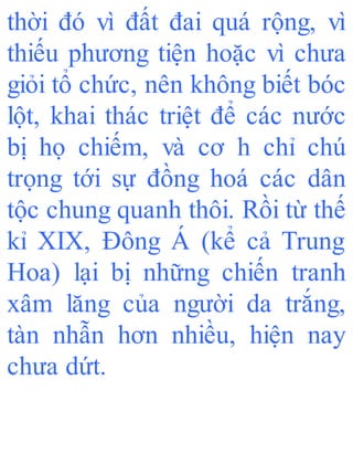 thời đó vì đất đai quá rộng, vì
thiếu phương tiện hoặc vì chưa
giỏi tổ chức, nên không biết bóc
lột, khai thác triệt để các nước
bị họ chiếm, và cơ h chỉ chú
trọng tới sự đồng hoá các dân
tộc chung quanh thôi. Rồi từ thế
kỉ XIX, Đông Á (kể cả Trung
Hoa) lại bị những chiến tranh
xâm lăng của người da trắng,
tàn nhẫn hơn nhiều, hiện nay
chưa dứt.
 