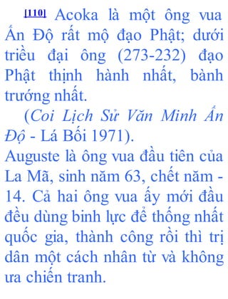 [110] Acoka là một ông vua
Ấn Độ rất mộ đạo Phật; dưới
triều đại ông (273-232) đạo
Phật thịnh hành nhất, bành
trướng nhất.
(Coi Lịch Sử Văn Minh Ấn
Độ - Lá Bối 1971).
Auguste là ông vua đầu tiên của
La Mã, sinh năm 63, chết năm -
14. Cả hai ông vua ấy mới đầu
đều dùng binh lực để thống nhất
quốc gia, thành công rồi thì trị
dân một cách nhân từ và không
ưa chiến tranh.
 