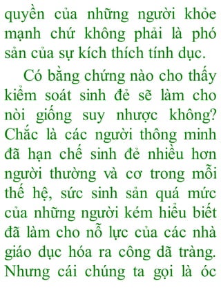 quyền của những người khỏe
mạnh chứ không phải là phó
sản của sự kích thích tính dục.
Có bằng chứng nào cho thấy
kiểm soát sinh đẻ sẽ làm cho
nòi giống suy nhược không?
Chắc là các người thông minh
đã hạn chế sinh đẻ nhiều hơn
người thường và cơ trong mỗi
thế hệ, sức sinh sản quá mức
của những người kém hiểu biết
đã làm cho nỗ lực của các nhà
giáo dục hóa ra công dã tràng.
Nhưng cái chúng ta gọi là óc
 
