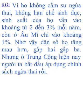 [112] Vì họ không cấm sự ngừa
thai, không hạn chế sinh dục,
sinh suất của họ vẫn vào
khoảng từ 2 đến 3% mỗi năm,
còn ở Âu Mĩ chỉ vào khoảng
1%. Nhờ vậy dân số họ tăng
mau hơn, gấp hai gấp ba.
Nhưng ở Trung Cộng hiện nay
người ta bắt đầu áp dụng chính
sách ngừa thai rồi.
 