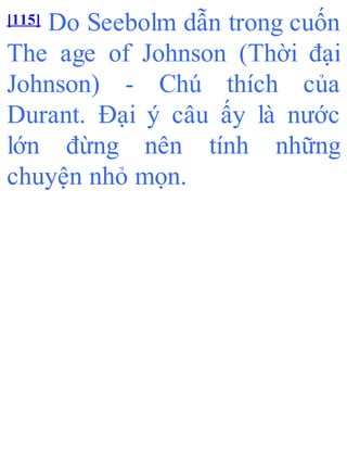 [115] Do Seebolm dẫn trong cuốn
The age of Johnson (Thời đại
Johnson) - Chú thích của
Durant. Đại ý câu ấy là nước
lớn đừng nên tính những
chuyện nhỏ mọn.
 