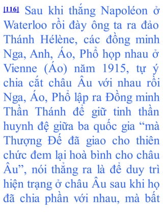 [116] Sau khi thắng Napoléon ở
Waterloo rồi đày ông ta ra đảo
Thánh Hélène, các đồng minh
Nga, Anh, Áo, Phổ họp nhau ở
Vienne (Áo) năm 1915, tự ý
chia cắt châu Âu với nhau rồi
Nga, Áo, Phổ lập ra Đồng minh
Thần Thánh để giữ tinh thần
huynh đệ giữa ba quốc gia “mà
Thượng Đế đã giao cho thiên
chức đem lại hoà bình cho châu
Âu”, nói thẳng ra là để duy trì
hiện trạng ở châu Âu sau khi họ
đã chia phần với nhau, mà bất
 