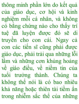 thông minh phần lớn do kết quả
của giáo dục, cơ hội và kinh
nghiệm mỗi cá nhân, và không
có bằng chứng nào cho thấy trí
tuệ đã luyện được đó sẽ di
truyền cho con cái. Ngay cả
con các tiến sĩ cũng phải được
giáo dục, phải trải qua những lỗi
lầm và những cơn khủng hoảng
về giáo điều, về niềm tin của
tuổi trưởng thành. Chúng ta
không thể nói là có bao nhiêu
khả năng hoặc thiên tài tiềm ẩn
trong nhiễm sắc thể của những
 