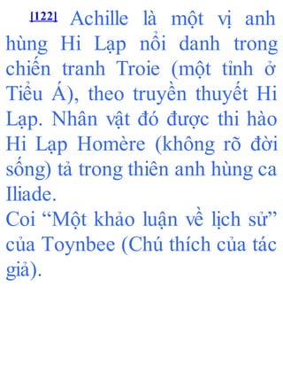 [122] Achille là một vị anh
hùng Hi Lạp nổi danh trong
chiến tranh Troie (một tỉnh ở
Tiểu Á), theo truyền thuyết Hi
Lạp. Nhân vật đó được thi hào
Hi Lạp Homère (không rõ đời
sống) tả trong thiên anh hùng ca
Iliade.
Coi “Một khảo luận về lịch sử”
của Toynbee (Chú thích của tác
giả).
 