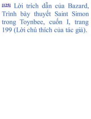 [125] Lời trích dẫn của Bazard,
Trình bày thuyết Saint Simon
trong Toynbee, cuốn I, trang
199 (Lời chú thích của tác giả).
 