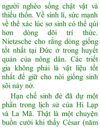 người nghèo sống chật vật và
thiếu thốn. Về sinh lí, sức mạnh
về thể xác lúc sơ sinh có thể qúi
hơn dòng dõi trí thức.
Nietzsche cho rằng dòng giống
tốt nhất tại Đức ở trong huyết
quản của nông dân. Các triết
gia không phải là vật liệu tốt
nhất để giữ cho nòi giống sinh
sôi nảy nở.
Hạn chế sinh đẻ đã dự một
phần trong lịch sử của Hi Lạp
và La Mã. Thật là một chuyện
buồn cười khi thấy César (năm
 