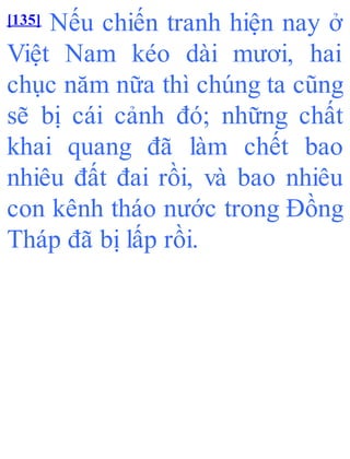 [135] Nếu chiến tranh hiện nay ở
Việt Nam kéo dài mươi, hai
chục năm nữa thì chúng ta cũng
sẽ bị cái cảnh đó; những chất
khai quang đã làm chết bao
nhiêu đất đai rồi, và bao nhiêu
con kênh tháo nước trong Đồng
Tháp đã bị lấp rồi.
 