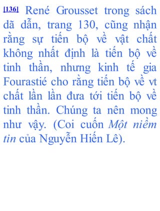 [136] René Grousset trong sách
dã dẫn, trang 130, cũng nhận
rằng sự tiến bộ về vật chất
không nhất định là tiến bộ về
tinh thần, nhưng kinh tế gia
Fourastié cho rằng tiến bộ về vt
chất lần lần đưa tới tiến bộ về
tinh thần. Chúng ta nên mong
như vậy. (Coi cuốn Một niềm
tin của Nguyễn Hiến Lê).
 