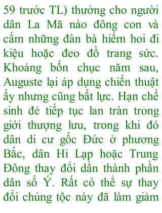 59 trước TL) thưởng cho người
dân La Mã nào đông con và
cấm những đàn bà hiếm hoi đi
kiệu hoặc đeo đồ trang sức.
Khoảng bốn chục năm sau,
Auguste lại áp dụng chiến thuật
ấy nhưng cũng bất lực. Hạn chế
sinh đẻ tiếp tục lan tràn trong
giới thượng lưu, trong khi đó
dân di cư gốc Đức ở phương
Bắc, dân Hi Lạp hoặc Trung
Đông thay đổi dần thành phần
dân số Ý. Rất có thể sự thay
đổi chủng tộc này đã làm giảm
 