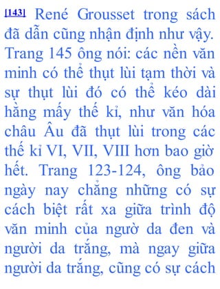 [143] René Grousset trong sách
đã dẫn cũng nhận định như vậy.
Trang 145 ông nói: các nền văn
minh có thể thụt lùi tạm thời và
sự thụt lùi đó có thể kéo dài
hằng mấy thế kỉ, như văn hóa
châu Âu đã thụt lùi trong các
thế kỉ VI, VII, VIII hơn bao giờ
hết. Trang 123-124, ông bảo
ngày nay chẳng những có sự
cách biệt rất xa giữa trình độ
văn minh của ngườ da đen và
người da trắng, mà ngay giữa
người da trắng, cũng có sự cách
 