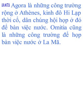 [147] Agora là những công trường
rộng ở Athènes, kinh đô Hi Lạp
thời cổ, dân chúng hội họp ở đó
để bàn việc nước. Omitia cũng
là những công trường để họp
bàn việc nước ở La Mã.
 