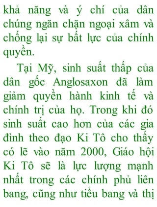 khả năng và ý chí của dân
chúng ngăn chặn ngoại xâm và
chống lại sự bất lực của chính
quyền.
Tại Mỹ, sinh suất thấp của
dân gốc Anglosaxon đã làm
giảm quyền hành kinh tế và
chính trị của họ. Trong khi đó
sinh suất cao hơn của các gia
đình theo đạo Ki Tô cho thấy
có lẽ vào năm 2000, Giáo hội
Ki Tô sẽ là lực lượng mạnh
nhất trong các chính phủ liên
bang, cũng như tiểu bang và thị
 
