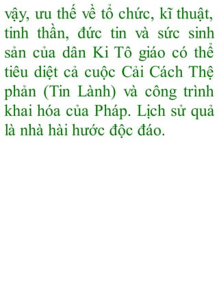vậy, ưu thế về tổ chức, kĩ thuật,
tinh thần, đức tin và sức sinh
sản của dân Ki Tô giáo có thể
tiêu diệt cả cuộc Cải Cách Thệ
phản (Tin Lành) và công trình
khai hóa của Pháp. Lịch sử quả
là nhà hài hước độc đáo.
 