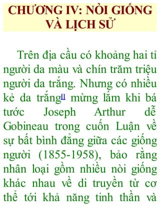 CHƯƠNG IV: NÒI GIỐNG
VÀ LỊCH SỬ
Trên địa cầu có khoảng hai tỉ
người da màu và chín trăm triệu
người da trắng. Nhưng có nhiều
kẻ da trắng[] mừng lắm khi bá
tước Joseph Arthur dễ
Gobineau trong cuốn Luận về
sự bất bình đẳng giữa các giống
người (1855-1958), bảo rằng
nhân loại gồm nhiều nòi giống
khác nhau về di truyền từ cơ
thể tới khả năng tinh thần và
 