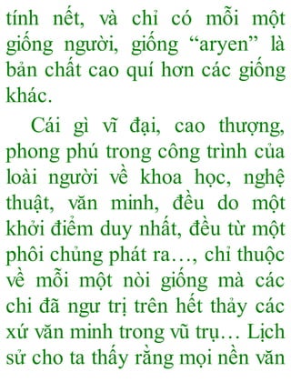 tính nết, và chỉ có mỗi một
giống người, giống “aryen” là
bản chất cao quí hơn các giống
khác.
Cái gì vĩ đại, cao thượng,
phong phú trong công trình của
loài người về khoa học, nghệ
thuật, văn minh, đều do một
khởi điểm duy nhất, đều từ một
phôi chủng phát ra…, chỉ thuộc
về mỗi một nòi giống mà các
chi đã ngư trị trên hết thảy các
xứ văn minh trong vũ trụ… Lịch
sử cho ta thấy rằng mọi nền văn
 