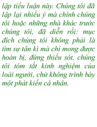 lập tiểu luận này. Chúng tôi đã
lập lại nhiều ý mà chính chúng
tôi hoặc những nhà khác trước
chúng tôi, đã diễn rồi: mục
đích chúng tôi không phải là
tìm sự tân kì mà chỉ mong được
hoàn bị, đừng thiếu sót, chúng
tôi tóm tắt kinh nghiệm của
loài người, chứ không trình bày
một phát kiến cá nhân.
 