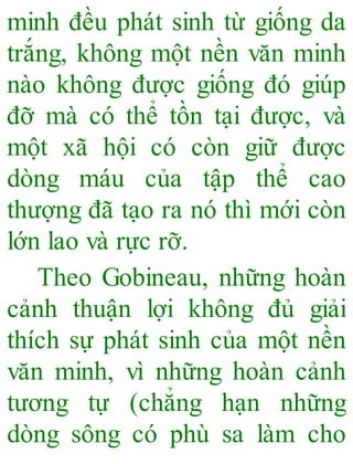 minh đều phát sinh từ giống da
trắng, không một nền văn minh
nào không được giống đó giúp
đỡ mà có thể tồn tại được, và
một xã hội có còn giữ được
dòng máu của tập thể cao
thượng đã tạo ra nó thì mới còn
lớn lao và rực rỡ.
Theo Gobineau, những hoàn
cảnh thuận lợi không đủ giải
thích sự phát sinh của một nền
văn minh, vì những hoàn cảnh
tương tự (chẳng hạn những
dòng sông có phù sa làm cho
 