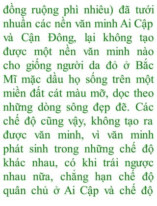 đồng ruộng phì nhiêu) đã tưới
nhuần các nền văn minh Ai Cập
và Cận Đông, lại không tạo
được một nền văn minh nào
cho giống người da đỏ ở Bắc
Mĩ mặc dầu họ sống trên một
miền đất cát màu mỡ, dọc theo
những dòng sông đẹp đẽ. Các
chế độ cũng vậy, không tạo ra
được văn minh, vì văn minh
phát sinh trong những chế độ
khác nhau, có khi trái ngược
nhau nữa, chẳng hạn chế độ
quân chủ ở Ai Cập và chế độ
 