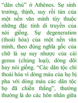 “dân chủ” ở Athènes. Sự sinh
trưởng, thịnh, suy rồi tàn của
một nền văn minh tùy thuộc
những đặc tính di truyền của
nòi giống. Sự degeneration
(thoái hóa) của một nền văn
minh, theo đúng nghĩa gốc của
chữ là sự suy nhược của cái
genus (chủng loại), dòng dõi
hay nòi giống. “Các dân tộc chỉ
thoái hóa vì dòng máu của họ bị
pha với dòng máu các dân tộc
họ đã chiến thắng”, thường
thường là do các hôn nhân giữa
 