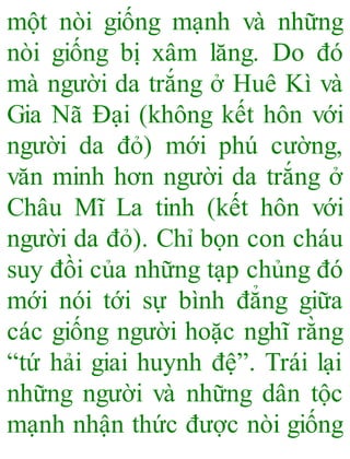 một nòi giống mạnh và những
nòi giống bị xâm lăng. Do đó
mà người da trắng ở Huê Kì và
Gia Nã Đại (không kết hôn với
người da đỏ) mới phú cường,
văn minh hơn người da trắng ở
Châu Mĩ La tinh (kết hôn với
người da đỏ). Chỉ bọn con cháu
suy đồi của những tạp chủng đó
mới nói tới sự bình đẳng giữa
các giống người hoặc nghĩ rằng
“tứ hải giai huynh đệ”. Trái lại
những người và những dân tộc
mạnh nhận thức được nòi giống
 