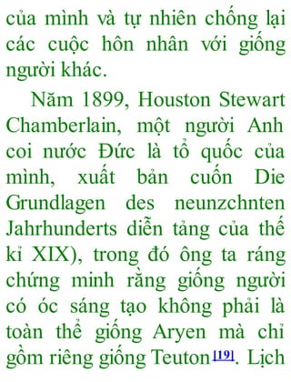 của mình và tự nhiên chống lại
các cuộc hôn nhân với giống
người khác.
Năm 1899, Houston Stewart
Chamberlain, một người Anh
coi nước Đức là tổ quốc của
mình, xuất bản cuốn Die
Grundlagen des neunzchnten
Jahrhunderts diễn tảng của thế
kỉ XIX), trong đó ông ta ráng
chứng minh rằng giống người
có óc sáng tạo không phải là
toàn thể giống Aryen mà chỉ
gồm riêng giống Teuton[19]. Lịch
 
