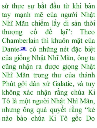 sử thực sự bắt đầu từ khi bàn
tay mạnh mẽ của người Nhật
Nhĩ Mãn chiếm lấy di sản thời
thượng cổ để lại”: Theo
Chamberlain thì khuôn mặt của
Dante[20] có những nét đặc biệt
của giống Nhật Nhĩ Mãn, ông ta
cũng nhận ra được giọng Nhật
Nhĩ Mãn trong thư của thánh
Phút gởi dân xứ Galatie, và tuy
không xác nhận rằng chúa Ki
Tô là một người Nhật Nhĩ Mãn,
nhưng ông quả quyết rằng “kẻ
nào bảo chúa Ki Tô gốc Do
 
