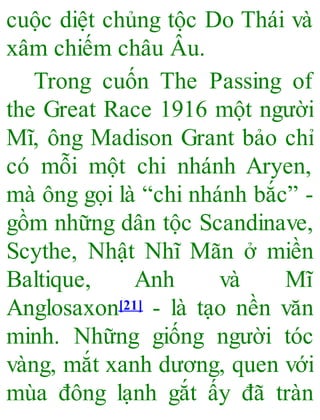 cuộc diệt chủng tộc Do Thái và
xâm chiếm châu Âu.
Trong cuốn The Passing of
the Great Race 1916 một người
Mĩ, ông Madison Grant bảo chỉ
có mỗi một chi nhánh Aryen,
mà ông gọi là “chi nhánh bắc” -
gồm những dân tộc Scandinave,
Scythe, Nhật Nhĩ Mãn ở miền
Baltique, Anh và Mĩ
Anglosaxon[21] - là tạo nền văn
minh. Những giống người tóc
vàng, mắt xanh dương, quen với
mùa đông lạnh gắt ấy đã tràn
 
