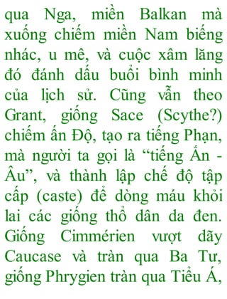 qua Nga, miền Balkan mà
xuống chiếm miền Nam biếng
nhác, u mê, và cuộc xâm lăng
đó đánh dấu buổi bình minh
của lịch sử. Cũng vẫn theo
Grant, giống Sace (Scythe?)
chiếm ấn Độ, tạo ra tiếng Phạn,
mà người ta gọi là “tiếng Ấn -
Âu”, và thành lập chế độ tập
cấp (caste) để dòng máu khỏi
lai các giống thổ dân da đen.
Giống Cimmérien vượt dãy
Caucase và tràn qua Ba Tư,
giống Phrygien tràn qua Tiểu Á,
 