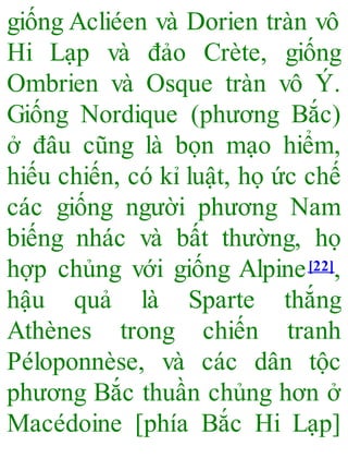 giống Acliéen và Dorien tràn vô
Hi Lạp và đảo Crète, giống
Ombrien và Osque tràn vô Ý.
Giống Nordique (phương Bắc)
ở đâu cũng là bọn mạo hiểm,
hiếu chiến, có kỉ luật, họ ức chế
các giống người phương Nam
biếng nhác và bất thường, họ
hợp chủng với giống Alpine[22],
hậu quả là Sparte thắng
Athènes trong chiến tranh
Péloponnèse, và các dân tộc
phương Bắc thuần chủng hơn ở
Macédoine [phía Bắc Hi Lạp]
 