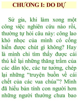 CHƯƠNG I: DO DỰ
Sử gia, khi làm xong một
công việc nghiên cứu nào rồi,
thường tự hỏi câu này: công lao
khó nhọc của mình có cống
hiến được chút gì không? Hay
là mình chỉ tìm thấy được cái
thú kể lại những thăng trầm của
các dân tộc, các tư tưởng, chép
lại những “truyện buồn về cái
chết của các vua chúa”? Mình
đã hiểu bản tính con người hơn
những người thường chưa bao
 