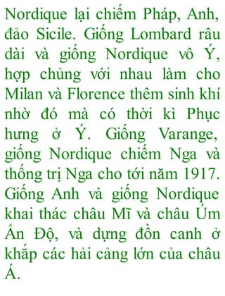 Nordique lại chiếm Pháp, Anh,
đảo Sicile. Giống Lombard râu
dài và giống Nordique vô Ý,
hợp chủng với nhau làm cho
Milan và Florence thêm sinh khí
nhờ đó mà có thời kì Phục
hưng ở Ý. Giống Varange,
giống Nordique chiếm Nga và
thống trị Nga cho tới năm 1917.
Giống Anh và giống Nordique
khai thác châu Mĩ và châu Úm
Ấn Độ, và dựng đồn canh ở
khắp các hải cảng lớn của châu
Á.
 