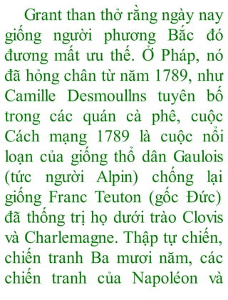 Grant than thở rằng ngày nay
giống người phương Bắc đó
đương mất ưu thế. Ở Pháp, nó
đã hỏng chân từ năm 1789, như
Camille Desmoullns tuyên bố
trong các quán cà phê, cuộc
Cách mạng 1789 là cuộc nổi
loạn của giống thổ dân Gaulois
(tức người Alpin) chống lại
giống Franc Teuton (gốc Đức)
đã thống trị họ dưới trào Clovis
và Charlemagne. Thập tự chiến,
chiến tranh Ba mươi năm, các
chiến tranh của Napoléon và
 