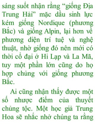 sáng suốt nhận rằng “giống Địa
Trung Hải” mặc dầu sinh lực
kém giống Nordique (phương
Bắc) và giống Alpin, lại hơn về
phương diện trí tuệ và nghệ
thuật, nhờ giống đó nên mới có
thời cổ đại ở Hi Lạp và La Mã,
tuy một phần lớn cũng do họ
hợp chủng với giống phương
Bắc.
Ai cũng nhận thấy được một
số nhược điểm của thuyết
chủng tộc. Một học giả Trung
Hoa sẽ nhắc nhở chúng ta rằng
 