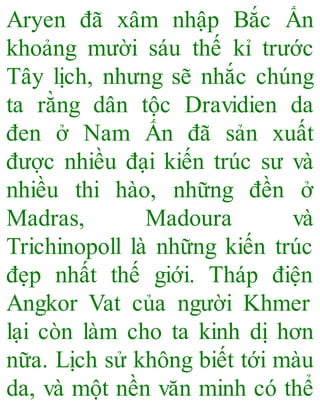 Aryen đã xâm nhập Bắc Ấn
khoảng mười sáu thế kỉ trước
Tây lịch, nhưng sẽ nhắc chúng
ta rằng dân tộc Dravidien da
đen ở Nam Ấn đã sản xuất
được nhiều đại kiến trúc sư và
nhiều thi hào, những đền ở
Madras, Madoura và
Trichinopoll là những kiến trúc
đẹp nhất thế giới. Tháp điện
Angkor Vat của người Khmer
lại còn làm cho ta kinh dị hơn
nữa. Lịch sử không biết tới màu
da, và một nền văn minh có thể
 