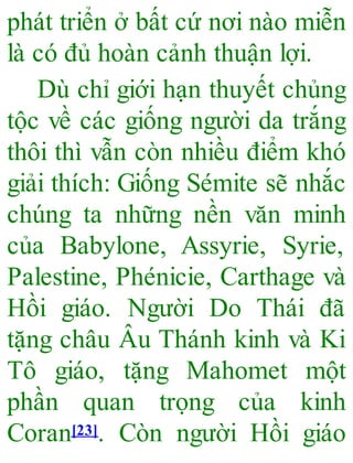 phát triển ở bất cứ nơi nào miễn
là có đủ hoàn cảnh thuận lợi.
Dù chỉ giới hạn thuyết chủng
tộc về các giống người da trắng
thôi thì vẫn còn nhiều điểm khó
giải thích: Giống Sémite sẽ nhắc
chúng ta những nền văn minh
của Babylone, Assyrie, Syrie,
Palestine, Phénicie, Carthage và
Hồi giáo. Người Do Thái đã
tặng châu Âu Thánh kinh và Ki
Tô giáo, tặng Mahomet một
phần quan trọng của kinh
Coran[23]. Còn người Hồi giáo
 