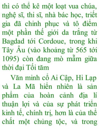 thì có thể kê một loạt vua chúa,
nghệ sĩ, thi sĩ, nhà bác học, triết
gia đã chinh phục và tô điểm
một phần thế giới da trắng từ
Bagdad tới Cordoue, trong khi
Tây Âu (vào khoảng từ 565 tới
1095) còn đang mò mẫm giữa
thời đại Tối tăm
Văn minh cổ Ai Cập, Hi Lạp
và La Mã hiển nhiên là sản
phẩm của hoàn cảnh địa lí
thuận lợi và của sự phát triển
kinh tế, chính trị, hơn là của thể
chất một chủng tộc, và trong
 