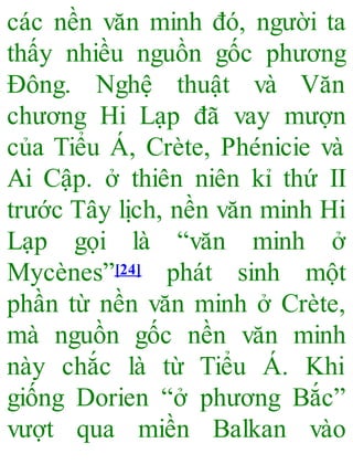 các nền văn minh đó, người ta
thấy nhiều nguồn gốc phương
Đông. Nghệ thuật và Văn
chương Hi Lạp đã vay mượn
của Tiểu Á, Crète, Phénicie và
Ai Cập. ở thiên niên kỉ thứ II
trước Tây lịch, nền văn minh Hi
Lạp gọi là “văn minh ở
Mycènes”[24] phát sinh một
phần từ nền văn minh ở Crète,
mà nguồn gốc nền văn minh
này chắc là từ Tiểu Á. Khi
giống Dorien “ở phương Bắc”
vượt qua miền Balkan vào
 