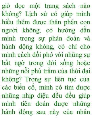 giờ đọc một trang sách nào
không? Lịch sử có giúp mình
hiểu thêm được thân phận con
người không, có hướng dẫn
mình trong sự phán đoán và
hành động không, có chỉ cho
mình cách đối phó với những sự
bất ngờ trong đời sống hoặc
những nỗi phù trầm của thời đại
không? Trong sự liên tục của
các biến cố, mình có tìm được
những nhịp điệu đều đều giúp
mình tiên đoán được những
hành động sau này của nhân
 